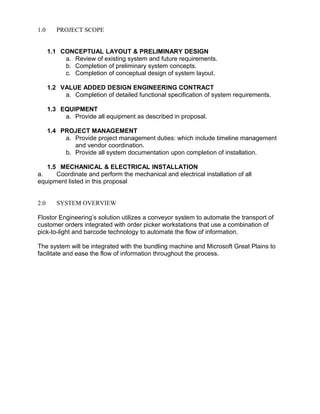 1.0 PROJECT SCOPE
1.1 CONCEPTUAL LAYOUT & PRELIMINARY DESIGN
a. Review of existing system and future requirements.
b. Completion of preliminary system concepts.
c. Completion of conceptual design of system layout.
1.2 VALUE ADDED DESIGN ENGINEERING CONTRACT
a. Completion of detailed functional specification of system requirements.
1.3 EQUIPMENT
a. Provide all equipment as described in proposal.
1.4 PROJECT MANAGEMENT
a. Provide project management duties: which include timeline management
and vendor coordination.
b. Provide all system documentation upon completion of installation.
1.5 MECHANICAL & ELECTRICAL INSTALLATION
a. Coordinate and perform the mechanical and electrical installation of all
equipment listed in this proposal
2.0 SYSTEM OVERVIEW
Flostor Engineering’s solution utilizes a conveyor system to automate the transport of
customer orders integrated with order picker workstations that use a combination of
pick-to-light and barcode technology to automate the flow of information.
The system will be integrated with the bundling machine and Microsoft Great Plains to
facilitate and ease the flow of information throughout the process.
 