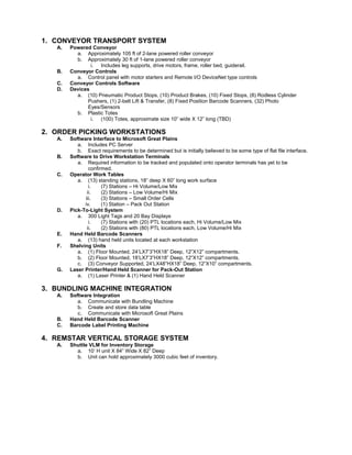 1. CONVEYOR TRANSPORT SYSTEM
A. Powered Conveyor
a. Approximately 105 ft of 2-lane powered roller conveyor
b. Approximately 30 ft of 1-lane powered roller conveyor
i. Includes leg supports, drive motors, frame, roller bed, guiderail.
B. Conveyor Controls
a. Control panel with motor starters and Remote I/O DeviceNet type controls
C. Conveyor Controls Software
D. Devices
a. (10) Pneumatic Product Stops, (10) Product Brakes, (10) Fixed Stops, (8) Rodless Cylinder
Pushers, (1) 2-belt Lift & Transfer, (8) Fixed Position Barcode Scanners, (32) Photo
Eyes/Sensors
b. Plastic Totes
i. (100) Totes, approximate size 10” wide X 12” long (TBD)
2. ORDER PICKING WORKSTATIONS
A. Software Interface to Microsoft Great Plains
a. Includes PC Server
b. Exact requirements to be determined but is initially believed to be some type of flat file interface.
B. Software to Drive Workstation Terminals
a. Required information to be tracked and populated onto operator terminals has yet to be
confirmed.
C. Operator Work Tables
a. (13) standing stations, 18” deep X 60” long work surface
i. (7) Stations – Hi Volume/Low Mix
ii. (2) Stations – Low Volume/Hi Mix
iii. (3) Stations – Small Order Cells
iv. (1) Station – Pack Out Station
D. Pick-To-Light System
a. 300 Light Tags and 20 Bay Displays
i. (7) Stations with (20) PTL locations each, Hi Volume/Low Mix
ii. (2) Stations with (80) PTL locations each, Low Volume/Hi Mix
E. Hand Held Barcode Scanners
a. (13) hand held units located at each workstation
F. Shelving Units
a. (1) Floor Mounted, 24’LX7’3”HX18” Deep, 12”X12” compartments.
b. (2) Floor Mounted, 18’LX7’3”HX18” Deep, 12”X12” compartments.
c. (3) Conveyor Supported, 24’LX48”HX18” Deep, 12”X10” compartments.
G. Laser Printer/Hand Held Scanner for Pack-Out Station
a. (1) Laser Printer & (1) Hand Held Scanner
3. BUNDLING MACHINE INTEGRATION
A. Software Integration
a. Communicate with Bundling Machine
b. Create and store data table
c. Communicate with Microsoft Great Plains
B. Hand Held Barcode Scanner
C. Barcode Label Printing Machine
4. REMSTAR VERTICAL STORAGE SYSTEM
A. Shuttle VLM for Inventory Storage
a. 10’ H unit X 84” Wide X 82” Deep
b. Unit can hold approximately 3000 cubic feet of inventory.
 