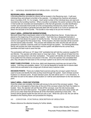 3.0 GENERAL DESCRIPTION OF OPERATION - SYSTEM
RECEIVING AREA - BUNDLING STATION
A Bundling Machine (provided by others) will be located in the Receiving room. It will scan
individual skus and present a bundle to the operator. It is believed the machine will present
skus in bundles of 20, 10, 5 or singles. Each serial number of the individual skus are read and
recorded by the bundling machine. When a bundle is completed, the serial numbers of the skus
in that bundle are recorded and downloaded to a file that will generate a bundle identification
number and associate that bundle id to the corresponding individual sku serial numbers. A
printer will be provided to generate barcode label with the bundle id on it and an operator will
attach the barcode to the bundle. The bundle is now ready to be put into inventory.
VAULT AREA – OPERATOR WORKSTATIONS
Microsoft Great Plains downloads orders to the Working Machines Server. Empty totes are
placed on the beginning of the conveyor system. Each tote has a designated barcode or
license plate that allows the system to identify the tote. The tote will convey downstream and
come to rest against the first product stop. At this location, the tote’s barcode will be scanned
and the license plate recorded. This process will initialize the order and the tote will now be
assigned to a specific customer order as it travels though the system. The Working Machines
Server will process the order information and the system will determine the correct skus,
quantities and best route to send the tote.
The workstation will have an 18” deep X 60” worktable that will hold the customer supplied PC
and Monitor. The operator will either stand or have high chairs. They will pull of totes from the
conveyor and place them onto their workstation. The system will identify and direct which skus
to be pulled from the shelves and placed in the tote. Once the operator has completed their
pick, they will place the tote back on the conveyor system to be sent to the next workstation.
DEBIT CARD STATIONS - At this time, debit card dispensing machines are not part of the
system. Until they are available, station 1 & 2 can be designed to handle the hi-volume debit
cards that are estimated to be a large part of almost every customer order.
DECISION POINTS - There are multiple fixed scanners along the conveyor system that are
used to locate and identify the totes as they travel through the system. Each of these scanner
locations is a decision point. At each decision point, the tote will be sent in 1 of 2 directions. It
will either be sent to the station at that location or it will be sent downstream to the next decision
point.
VAULT AREA – PACK OUT STATION
Once the orders are complete, the totes will convey to the end of the conveyor system. They
will come to a rest against a fixed stop at the end of the conveyor where the Pack Out station is
located. Here, the operator will pull the tote off the conveyor, scan the tote license plate
barcode with the hand held scanner. The system will identify the order and a laser printer will
print out an order sheet that will itemize all of the information pertaining to that order. The
printout will be placed inside the tote and put onto a cart. When the cart is full, the cart will be
wheeled to the Packing Room and processed for shipping.
4.0 CONVEYOR - FUNCTIONAL DESCRIPTION OF OPERATION
Please reference the attached drawing for further details.
S1 Sensor (Allen Bradley Photoswitch
photo eye)
PB1 Pneumatic Product Brake (SMC Thruster)
 