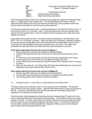 PS1 Pneumatic Product Stop (SMC Thruster)
P1 Pusher 1 (Tolomatic Rodless
Cylinder)
SC1 Fixed Position Scanner
Lane 1 Left lane looking downstream
Lane 2 Right lane looking downstream
The Working Machines PC Server has received and processed the orders from Microsoft Great
Plains. A single tote will hold a single order. The Working Machines PC Server will pre-
determine which stations each tote must travel to and which skus and quantities of each that
must be picked and placed in the totes by the picking operators.
The conveyor system will have 2 lanes. Looking downstream in the direction of travel, Lane 1 is
on the left and Lane 2 is on the right. Lane 1 is the lane farthest from the pick operator and is
used as the main transport lane. Lane 2 is closest to the pick operator and is used as the pick
operator tote queue.
Empty totes will be placed into lane 1 and they will travel downstream to the first product stop
(PS1). PS1 is in a normally up position. When the sensor (S1) is blocked, it signals the system
to scan the barcode license plate on the front of the tote with the fixed position scanner (SC1).
The system has now identified the tote and associated it to a new order. The system has
processed the order information and determined the correct destination for the tote.
If the system determines that the tote must go to Station 1:
1. Product Stop (PS1) will lower and release the tote downstream.
2. When the tote blocks sensor (S2), the pusher (P1) will activate and push tote over to
lane 2.
3. P1 will retract to its home position and the tote will convey downstream now in lane 2.
4. The tote will convey until it comes to a rest against the fixed stop (FS1).
5. Sensor (S3) acts as a hi-level sensor and will not allow PS1 to release a tote if it must go
to Lane 2.
6. When the tote clears S1, the Product Stop (PS1) will raise holding back the next tote and
preparing it to be scanned by the fixed scanner (SC1).
If the system determines that the tote must go to Station 2:
1. Product stop (PS1) will lower and release the tote downstream.
2. The tote will convey downstream and come to a rest against normally up PS2.
3. The routing process at this location is identical to station 1.
5.0 WORKSTATION - FUNCTIONAL DESCRIPTION OF OPERATION
The tote is sitting at the fixed stop in lane 2 of the conveyor at the workstation. The operator
pulls off the tote from the conveyor system. Uses the hand held scanner to scan the barcode on
the tote. The system identifies the order and the required order information (TBD) will be
displayed on the customer provided monitor.
The first line item will be displayed on the terminal and the corresponding PTL light is lit on the
correct shelf along with the sku quantity that must be picked. This quantity will be done in either
singles or bundles. IF the sku are bundles, the operator will pick the correct quantity of bundles
from the shelf and scan the bundle identification barcode on each. The system will reference
the data table created by the Bundling Machine Integration Software and now the individual
serial numbers will be associated with the order.
 