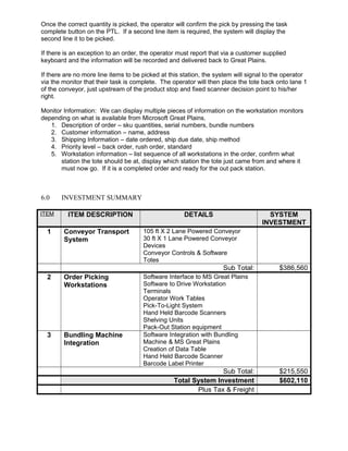 Once the correct quantity is picked, the operator will confirm the pick by pressing the task
complete button on the PTL. If a second line item is required, the system will display the
second line it to be picked.
If there is an exception to an order, the operator must report that via a customer supplied
keyboard and the information will be recorded and delivered back to Great Plains.
If there are no more line items to be picked at this station, the system will signal to the operator
via the monitor that their task is complete. The operator will then place the tote back onto lane 1
of the conveyor, just upstream of the product stop and fixed scanner decision point to his/her
right.
Monitor Information: We can display multiple pieces of information on the workstation monitors
depending on what is available from Microsoft Great Plains.
1. Description of order – sku quantities, serial numbers, bundle numbers
2. Customer information – name, address
3. Shipping Information – date ordered, ship due date, ship method
4. Priority level – back order, rush order, standard
5. Workstation information – list sequence of all workstations in the order, confirm what
station the tote should be at, display which station the tote just came from and where it
must now go. If it is a completed order and ready for the out pack station.
6.0 INVESTMENT SUMMARY
ITEM ITEM DESCRIPTION DETAILS SYSTEM
INVESTMENT
1 Conveyor Transport
System
105 ft X 2 Lane Powered Conveyor
30 ft X 1 Lane Powered Conveyor
Devices
Conveyor Controls & Software
Totes
Sub Total: $386,560
2 Order Picking
Workstations
Software Interface to MS Great Plains
Software to Drive Workstation
Terminals
Operator Work Tables
Pick-To-Light System
Hand Held Barcode Scanners
Shelving Units
Pack-Out Station equipment
3 Bundling Machine
Integration
Software Integration with Bundling
Machine & MS Great Plains
Creation of Data Table
Hand Held Barcode Scanner
Barcode Label Printer
Sub Total: $215,550
Total System Investment $602,110
Plus Tax & Freight
 