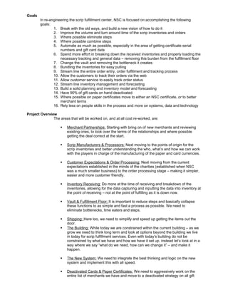 Goals
In re-engineering the scrip fulfillment center, NSC is focused on accomplishing the following
goals:
1. Break with the old ways, and build a new vision of how to do it
2. Improve the volume and turn around time of the scrip inventories and orders
3. Where possible eliminate steps
4. Where possible combine steps
5. Automate as much as possible, especially in the area of getting certificate serial
numbers and gift card data
6. Spend more effort in breaking down the received inventories and properly loading the
necessary tracking and general data – removing this burden from the fulfillment floor
7. Change the vault and removing the bottleneck it creates
8. Bundling the inventories for easy pulling
9. Stream line the entire order entry, order fulfillment and tracking process
10. Allow the customers to track their orders via the web
11. Allow customer service to easily track order status
12. Stream line inventory management and forecasting
13. Build a solid planning and inventory model and forecasting
14. Have 90% of gift cards on hand deactivated
15. Where possible on paper certificates move to either an NSC certificate, or to better
merchant terms
16. Rely less on people skills in the process and more on systems, data and technology
Project Overview
The areas that will be worked on, and at all cost re-worked, are:
 Merchant Partnerships: Starting with bring on of new merchants and reviewing
existing ones, to look over the terms of the relationships and where possible
getting the deal correct at the start.
 Scrip Manufacturers & Processors: Next moving to the points of origin for the
scrip inventories and better understanding the who, what’s and how we can work
with the players in charge of the manufacturing of the paper and card currencies.
 Customer Expectations & Order Processing: Next moving from the current
expectations established in the minds of the charities (established when NSC
was a much smaller business) to the order processing stage – making it simpler,
easier and more customer friendly.
 Inventory Receiving: Do more at the time of receiving and breakdown of the
inventories, allowing for the data capturing and inputting the data into inventory at
the point of receiving – not at the point of fulfilling as it is down now.
 Vault & Fulfillment Floor: It is important to reduce steps and basically collapse
these functions to as simple and fast a process as possible. We need to
eliminate bottlenecks, time eaters and steps.
 Shipping: Here too, we need to simplify and speed up getting the items out the
door.
 The Building: While today we are constrained within the current building – as we
grow we need to think long term and look at options beyond the building we live
in today for scrip fulfillment services. Even with today’s building do not be
constrained by what we have and how we have it set up, instead let’s look at in a
way where we say “what do we need, how can we change it” – and make it
happen.
 The New System: We need to integrate the best thinking and logic on the new
system and implement this with all speed.
 Deactivated Cards & Paper Certificates: We need to aggressively work on the
entire list of merchants we have and move to a deactivated strategy on all gift
 