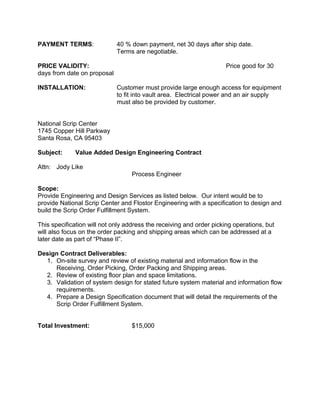 PAYMENT TERMS: 40 % down payment, net 30 days after ship date.
Terms are negotiable.
PRICE VALIDITY: Price good for 30
days from date on proposal
INSTALLATION: Customer must provide large enough access for equipment
to fit into vault area. Electrical power and an air supply
must also be provided by customer.
National Scrip Center
1745 Copper Hill Parkway
Santa Rosa, CA 95403
Subject: Value Added Design Engineering Contract
Attn: Jody Like
Process Engineer
Scope:
Provide Engineering and Design Services as listed below. Our intent would be to
provide National Scrip Center and Flostor Engineering with a specification to design and
build the Scrip Order Fulfillment System.
This specification will not only address the receiving and order picking operations, but
will also focus on the order packing and shipping areas which can be addressed at a
later date as part of “Phase II”.
Design Contract Deliverables:
1. On-site survey and review of existing material and information flow in the
Receiving, Order Picking, Order Packing and Shipping areas.
2. Review of existing floor plan and space limitations.
3. Validation of system design for stated future system material and information flow
requirements.
4. Prepare a Design Specification document that will detail the requirements of the
Scrip Order Fulfillment System.
Total Investment: $15,000
 