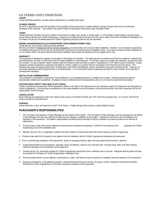8.0 TERMS AND CONDITIONS
LABOR
Unless otherwise specified, all labor shall be performed on a straight time basis.
CHANGE ORDERS
No work or equipment beyond that specified in this quotation will be performed or ordered without a signed Change Order from an authorized
employee of the customer. The customer will advise FloStor of employees authorized to sign Changes Orders.
TAXES
Unless otherwise indicated, the price contains no provisions for sales, use, excise, or similar taxes. It is Purchaser’s responsibility to pay any taxes
should they be levied upon FloStor Engineering. If taxes are included as part of the price and the rate or base of the tax is increased or decreased, the
Purchaser will pay any increased taxes and FloStor Engineering will give credit for any tax decrease.
SEISMIC ENGINEERING/CALCULATIONS/PERMIT PROCUREMENT/PERMIT FEES
These fees are not included unless otherwise specified.
We have provided an allowance of $0 for seismic engineering, structural steel, and structural steel installation. However, not until seismic engineering
is complete and approved by the city can we determine final seismic conveyor/structural installation costs. Any costs incurred by FloStor Engineering,
Inc. for seismic fees or structural steel and structural installation that exceed the allowance will be supplied at our cost.
WARRANTY
The equipment is designed to operate as described in Description of Operation. The seller warrants its product to be free from defects in material and
workmanship for one year or 2,080 hours from the date installation is commissioned. For 90 days, based on a single shift operation, all parts and labor
are covered. For the remainder, Seller’s liability under the Warranty shall be limited to repair or replacement F.O.B. Seller’s point of shipment. Unless
caused by FloStor Engineering, equipment damaged by misuse, neglect, or accident shall be not subject to the Warranty set forth above. This
Warranty also does not apply to parts which, through lack of preventive maintenance, require replacement during the warranty period. There are no
warranties extending beyond those set forth in this Specification. In no event shall FloStor Engineering be liable for loss of profits, and incidental or
consequential damages.
INSTALLATION COMMISSIONING
The completion of installation of equipment can be defined as: non powered equipment is installed and in place. Powered equipment shall be
mechanically installed and operational. Acceptance shall be defined as the final adjustments and run-in to meet the operational description.
OCCUPATIONAL SAFETY AND HEALTH ACT (OSHA)
FloStor Engineering complies with OSHA standards in effect on the date of this Agreement as such standard supply to its equipment as interpreted by
FloStor Engineering. Environmental considerations of the total installation such as acoustics, product being handled, and other equipment will be the
responsibility of the Purchaser.
CANCELLATION
Buyer shall pay all engineering, labor and material costs used or committed by Seller plus 10% of the full purchase price. In no event, shall the full
amount exceed the purchase price.
SHIPPING
Unless otherwise, noted, all equipment is sold F.O.B. factory. Freight billings will be based on actual freight invoices.
PURCHASER’S RESPONSIBILITIES:
1. The Purchaser shall appoint a Project Manager for the duration of the project. The Purchaser’s Project Manager must be accessible to the Seller’s
Project Manager and will have authority to authorize any changes or additions to the project. Prepare the work site to permit installation and
operation of the equipment. Purchaser’s responsibility includes structural strength of and any alteration to building as well as the removal of
obstructions.
2. Provide access roads, dock areas suitable for receiving and unloading the equipment, a forklift for the handling of the equipment for FloStor
Engineering’s use at the installation site.
3. Maintain the work site in a watertight condition and free of debris or obstructions other than those caused by FloStor Engineering.
4. Provide a clear path for the ingress to and egress from the installation site for FloStor Engineering’s equipment and personnel.
5. Prior to commencing installation of the equipment, obtain all necessary federal, state, and local government licenses or permits.
6. Accept responsibility for all excavations, drainage, piling, foundations, masonry and concrete work, concrete lining, steel, and other building
materials necessary to the installation of the equipment.
7. Provide secure, dry, convenient storage for FloStor Engineering’s equipment, tools, materials used on the site. Adequate working space will also
be provided by Purchaser for FloStor Engineering’s installation crew.
8. Provide suitable electric current, lighting, compressed air, water, and heat as may be required for installation test and operation of the equipment.
9. Except as provided for in the attached quotation, install all electrical wiring and conduit, air piping, controls, equipment and devices (whether
furnished by FloStor Engineering or Purchaser) required for operation of the equipment.
 