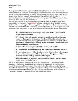 September 7, 2013
Page 3
Your system will be mounted to your supplied card feeding base. National Scrip will link
directly with our PC Controller via the supplied Ethernet connection. Their order entry database
will be used to drive the machine fulfillment order setup and data logging aspect. (The specific
details of the “link” are currently being evaluated. National Scrip is in the midst of
implementing a new order entry & inventory software package …Great Plains, and as such can
not tell us at this time how this data will look).
Our function will be to accept the read data from a barcode reader or keyboard entry (Order
number from the operator). The Pac-Trac® software will then search the fixed file location
(either resident on our supplied PC or a mapped Server drive) for the order number database file.
This file will contact a fixed data location that we can address (thru ODBC?) the specific issue of
how many cards from each of 10 bins are to be pulled to fulfill the order process. Once found:
• We will “Transfer” those numbers per order bin to the Ga-Vehren control
system for proper feeding
• We will then begin collecting the magnetic stripe information from the single
reader on the output of the machine. This data will then be written into the
order database (amend your supplied file or create one of our own). Once total
request tally equals the total read tally, we will instruct the Ga-Vehren to begin
feeding cards from the second bin.
• A signal will be issued to proceed with the feeding of the next bin.
• We will complete the data collection & tally counts until the order is complete.
• If a misread occurs, we will log the misread in the database, issue a divert signal
and request a replacement card from the same bin. This process will be
continued until the bin tally equals the order request.
• Diverted cards can be rescanned manually with the supplied magnetic stripe
reader located on the keyboard.
Job set up will be similar for all orders on this packaging machine. The order fulfillment
databases will need to be named by the MIS Department. Locations of the card types must
remain fixed on the fulfillment machine (Starbucks cards in Bin 1, Borders in Bin 2, Home
Depot Bin 3, etc). In necessary, completed job reports will be generated in SQL type format for
easy integration into the Great Plain package. The long-term goal is the ability to create an
“activation” database for National Scrip to send to their card issuers.
 