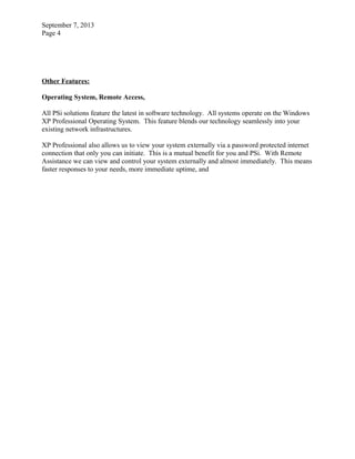 September 7, 2013
Page 4
Other Features:
Operating System, Remote Access,
All PSi solutions feature the latest in software technology. All systems operate on the Windows
XP Professional Operating System. This feature blends our technology seamlessly into your
existing network infrastructures.
XP Professional also allows us to view your system externally via a password protected internet
connection that only you can initiate. This is a mutual benefit for you and PSi. With Remote
Assistance we can view and control your system externally and almost immediately. This means
faster responses to your needs, more immediate uptime, and
 