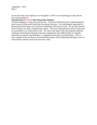 September 7, 2013
Page 5
we can also train your employees over the phone! At PSi we use technology to make all our
lives more productive!
National Scrip Pac-Trac® Data Integration Solution:
The data integration is main key to the project. At this time National Scrip is implementing the
latest version of Microsoft Great Plain Accounting Software. It is unfortunately impossible to
determine the final format we will need to implement at this point in time. We do know that the
client wished to use SQL compliant data streams. The exact communication protocol and layout
are unavailable to us at this point in time. We reserve the right to alter this proposal (software
surcharge) if the planned integration becomes significantly more difficult than we mutually
understand our present responsibilities. A suggested data layout is provided below. This is a
mere example of the text layout. Actual final data layouts will be determined through a series of
conversations with the client in the next few weeks.
 