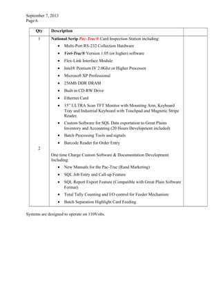 September 7, 2013
Page 6
Qty Description
1
2
National Scrip Pac-Trac® Card Inspection Station including:
• Multi-Port RS-232 Collection Hardware
• Veri-Trac® Version 1.05 (or higher) software
• Flex-Link Interface Module
• Intel® Pentium IV 2.0Ghz or Higher Processor
• Microsoft XP Professional
• 256Mb DDR DRAM
• Built in CD-RW Drive
• Ethernet Card
• 15” ULTRA Scan TFT Monitor with Mounting Arm, Keyboard
Tray and Industrial Keyboard with Touchpad and Magnetic Stripe
Reader.
• Custom Software for SQL Data exportation to Great Plains
Inventory and Accounting (20 Hours Development included)
• Batch Processing Tools and signals
• Barcode Reader for Order Entry
One time Charge Custom Software & Documentation Development
Including:
• New Manuals for the Pac-Trac (Rand Marketing)
• SQL Job Entry and Call-up Feature
• SQL Report Export Feature (Compatible with Great Plain Software
Format)
• Total Tally Counting and I/O control for Feeder Mechanism
• Batch Separation Highlight Card Feeding
Systems are designed to operate on 110Volts.
 
