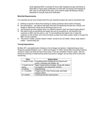 cards (allowing NSC to activate 24 hours after shipped) and get merchants to
allow NSC to have paper certificates on hand with out paying until shipped as
well. Also an off shoot of this area, is the need to begin developing industry
standards on the gift cards and certificates.
Mind-Set Requirements:
It is important as we move forward with this very important project we need to remember that:
A. Nothing is sacred or taboo from looking at, asking questions about and/or changing.
B. No assumptions – we need to drill down and look at everything and ask why, and go a bit
deeper to determine if what we are thinking is true or not.
C. Just because we have always done it or offered it doesn’t mean we need to keep doing it.
D. We need to look at everything and weigh why we do something vs. the benefit to the
customer or NSC and the cost vs. risk. To do something that lowers risk or helps the
customer on the surface, but in the end slows us down and adds unseen costs is not good for
NSC nor the customer.
E. Title doesn’t matter, position doesn’t matter, concerns do not matter, history really doesn’t
matter – results today do!
Timing Expectations:
By May 30th
a completed plan of attack on the changes and actions. Implementing as many
things as possible between June 1, 2003 and August 15, 2003. Giving NSC time before back-to-
school to make sure what we have done works. If we can complete it sooner, great. Also we
should be working on implementing areas and points in stages, and as they come on-line and
functioning.
Time Action Items
1 month or less Completing Plan & Mapping out owners and
action, including cost ranges, etc.
1 month and on
going
Begin implementing changes, along with setting
up suppliers and equipment vendors.
3 months Implementing
3 – 4 months Target Launch Time Frame (Late July/ Early
August Latest)
6+ months Continual process improvement
 