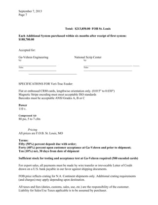 September 7, 2013
Page 7
Total: $213,850.00 FOB St. Louis
Each Additional System purchased within six months after receipt of first system:
$188,700.00
Accepted for:
Ga-Vehren Engineering National Scrip Center
by: by:
_______________________________________________
Title: Title:
_______________________________________________
SPECIFICATIONS FOR Veri-Trac Feeder:
Flat or embossed CR80 cards, lengthwise orientation only. (0.015" to 0.030")
Magnetic Stripe encoding must meet acceptable ISO standards
Barcodes must be acceptable ANSI Grades A, B or C
Power
110 v.
Compressed Air
80 psi, 5 to 7 cfm
Pricing
All prices are F.O.B. St. Louis, MO
Terms:
Fifty (50%) percent deposit due with order;
Forty (40%) percent upon customer acceptance at Ga-Vehren and prior to shipment;
Ten (10%) net, 30 days from date of shipment
Sufficient stock for testing and acceptance test at Ga-Vehren required (500 encoded cards)
For export sales, all payments must be made by wire transfer or irrevocable Letter of Credit
drawn on a U.S. bank payable in our favor against shipping documents.
FOB price reflects crating for N.A. Continent shipments only. Additional crating requirements
(and charges) may apply depending upon destination.
All taxes and fees (duties, customs, sales, use, etc.) are the responsibility of the customer.
Liability for Sales/Use Taxes applicable is to be assumed by purchaser.
 