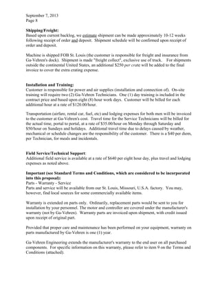 September 7, 2013
Page 8
Shipping/Freight:
Based upon current backlog, we estimate shipment can be made approximately 10-12 weeks
following receipt of order and deposit. Shipment schedule will be confirmed upon receipt of
order and deposit.
Machine is shipped FOB St. Louis (the customer is responsible for freight and insurance from
Ga-Vehren's dock). Shipment is made "freight collect", exclusive use of truck. For shipments
outside the continental United States, an additional $250 per crate will be added to the final
invoice to cover the extra crating expense.
Installation and Training:
Customer is responsible for power and air supplies (installation and connection of). On-site
training will require two (2) Ga-Vehren Technicians. One (1) day training is included in the
contract price and based upon eight (8) hour work days. Customer will be billed for each
additional hour at a rate of $120.00/hour.
Transportation (airfare, rental car, fuel, etc) and lodging expenses for both men will be invoiced
to the customer at Ga-Vehren's cost. Travel time for the Service Technicians will be billed for
the actual time, portal to portal, at a rate of $35.00/hour on Monday through Saturday and
$50/hour on Sundays and holidays. Additional travel time due to delays caused by weather,
mechanical or schedule changes are the responsibility of the customer. There is a $40 per diem,
per Technician, for meals and incidentals.
Field Service/Technical Support:
Additional field service is available at a rate of $640 per eight hour day, plus travel and lodging
expenses as noted above.
Important (see Standard Terms and Conditions, which are considered to be incorporated
into this proposal):
Parts - Warranty - Service
Parts and service will be available from our St. Louis, Missouri, U.S.A. factory. You may,
however, find local sources for some commercially available items.
Warranty is extended on parts only. Ordinarily, replacement parts would be sent to you for
installation by your personnel. The motor and controller are covered under the manufacturer's
warranty (not by Ga-Vehren). Warranty parts are invoiced upon shipment, with credit issued
upon receipt of original part.
Provided that proper care and maintenance has been performed on your equipment, warranty on
parts manufactured by Ga-Vehren is one (1) year.
Ga-Vehren Engineering extends the manufacturer's warranty to the end user on all purchased
components. For specific information on this warranty, please refer to item 9 on the Terms and
Conditions (attached).
 