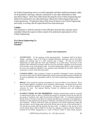Ga-Vehren Engineering reserves to itself copyrights and other intellectual property rights
on all quotations, drawings, manuals, instructions or any other information or data
provided to Buyer. Such items shall remain the property of Ga-Vehren Engineering and
shall not be disclosed to any other third party without Ga-Vehren Engineering's prior
written permission. If requested, Buyer shall return all items to Ga-Vehren Engineering
and certify, in writing, that all copies thereof have been destroyed.
Validity:
This quotation is valid for a period of sixty (60) days from this date, and may not be
extended without the express written consent of an authorized representative of Ga-
Vehren Engineering.
Ga-Vehren Engineering Co.
Jeff Peters
President
TERMS AND CONDITIONS
1. ACCEPTANCE: For the purposes of this agreement/order. Acceptance shall be by Buyer
signing / returning a copy of Ga-Vehren’s Quotation/Purchase Agreement, and by Ga-Vehren
signing and returning same as a fully executed copy to Buyer. All sales by Ga-Vehren
Engineering are made under the Terms and Conditions, as set forth herein. Provisions of any
purchase order submitted by the Buyer shall be of no force and effect, regardless of any provisions
to the contrary in any such purchase order. Ga-Vehren Engineering's failure to take exception to
the terms and conditions embodied in any purchase order submitted by the Buyer shall not be
construed as a waiver of the above provisions.
2. CANCELLATION: After acceptance by Buyer as specified in Paragraph 1 herein, cancellation
can only be made with Ga-Vehren Engineering's written consent and upon payment of charges for
all work accomplished and expenditures made by Ga-Vehren Engineering, including prospective
profits.
3. PRICES: Prices quoted for machines assembled in St. Louis are FOB St. Louis, Missouri. Prices
do not include rigging or installation of any machinery sold hereunder. All quoted prices are firm
only for the delivery specified in the quotation. All prices and terms of sale are subject to
correction for error. See separate Machine Contract for additional price and installation
provisions, if any.
4. PAYMENT TERMS, SET OFF PROHIBITED: Nothing contained herein shall be construed
as authorizing the Buyer to delay or withhold any payment or payments beyond the due date for
any goods or machinery sold under the provisions of Buyer's order. It is expressly understood
that all claims on the part of the Buyer are separate and shall have no bearing on the obligation of
the Buyer to make payments for the goods or machinery sold under the provisions of these Terms
and Conditions. If Buyer shall fail to make any payment to Ga-Vehren Engineering within the
time provided, a service charge shall accrue from the due date at the rate of one and one-half (1-
1/2) percent per month until full payment has been made. In addition to the accrual of such
service charge, Buyer shall be liable for all other loss, damage or expenses directly suffered or
incurred by Ga-Vehren Engineering as a result of Buyer's failure to make timely payment,
© 2003 National Scrip Center, Inc. - All rights reserved. 43
 