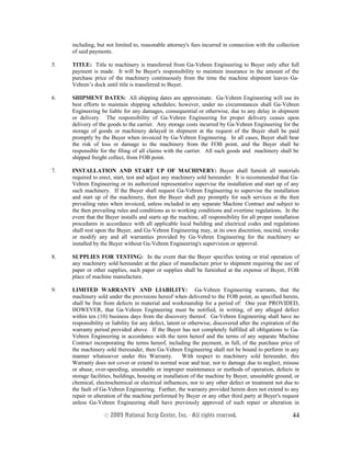 including, but not limited to, reasonable attorney's fees incurred in connection with the collection
of said payments.
5. TITLE: Title to machinery is transferred from Ga-Vehren Engineering to Buyer only after full
payment is made. It will be Buyer's responsibility to maintain insurance in the amount of the
purchase price of the machinery continuously from the time the machine shipment leaves Ga-
Vehren’s dock until title is transferred to Buyer.
6. SHIPMENT DATES: All shipping dates are approximate. Ga-Vehren Engineering will use its
best efforts to maintain shipping schedules; however, under no circumstances shall Ga-Vehren
Engineering be liable for any damages, consequential or otherwise, due to any delay in shipment
or delivery. The responsibility of Ga-Vehren Engineering for proper delivery ceases upon
delivery of the goods to the carrier. Any storage costs incurred by Ga-Vehren Engineering for the
storage of goods or machinery delayed in shipment at the request of the Buyer shall be paid
promptly by the Buyer when invoiced by Ga-Vehren Engineering. In all cases, Buyer shall bear
the risk of loss or damage to the machinery from the FOB point, and the Buyer shall be
responsible for the filing of all claims with the carrier. All such goods and machinery shall be
shipped freight collect, from FOB point.
7. INSTALLATION AND START UP OF MACHINERY: Buyer shall furnish all materials
required to erect, start, test and adjust any machinery sold hereunder. It is recommended that Ga-
Vehren Engineering or its authorized representative supervise the installation and start up of any
such machinery. If the Buyer shall request Ga-Vehren Engineering to supervise the installation
and start up of the machinery, then the Buyer shall pay promptly for such services at the then
prevailing rates when invoiced, unless included in any separate Machine Contract and subject to
the then prevailing rules and conditions as to working conditions and overtime regulations. In the
event that the Buyer installs and starts up the machine, all responsibility for all proper installation
procedures in accordance with all applicable local building and electrical codes and regulations
shall rest upon the Buyer, and Ga-Vehren Engineering may, at its own discretion, rescind, revoke
or modify any and all warranties provided by Ga-Vehren Engineering for the machinery so
installed by the Buyer without Ga-Vehren Engineering's supervision or approval.
8. SUPPLIES FOR TESTING: In the event that the Buyer specifies testing or trial operation of
any machinery sold hereunder at the place of manufacture prior to shipment requiring the use of
paper or other supplies, such paper or supplies shall be furnished at the expense of Buyer, FOB
place of machine manufacture.
9. LIMITED WARRANTY AND LIABILITY: Ga-Vehren Engineering warrants, that the
machinery sold under the provisions hereof when delivered to the FOB point, as specified herein,
shall be free from defects in material and workmanship for a period of: One year PROVIDED,
HOWEVER, that Ga-Vehren Engineering must be notified, in writing, of any alleged defect
within ten (10) business days from the discovery thereof. Ga-Vehren Engineering shall have no
responsibility or liability for any defect, latent or otherwise, discovered after the expiration of the
warranty period provided above. If the Buyer has not completely fulfilled all obligations to Ga-
Vehren Engineering in accordance with the term hereof and the terms of any separate Machine
Contract incorporating the terms hereof, including the payment, in full, of the purchase price of
the machinery sold thereunder, then Ga-Vehren Engineering shall not be bound to perform in any
manner whatsoever under this Warranty. With respect to machinery sold hereunder, this
Warranty does not cover or extend to normal wear and tear, nor to damage due to neglect, misuse
or abuse, over-speeding, unsuitable or improper maintenance or methods of operation, defects in
storage facilities, buildings, housing or installation of the machine by Buyer, unsuitable ground, or
chemical, electrochemical or electrical influences, nor to any other defect or treatment not due to
the fault of Ga-Vehren Engineering. Further, the warranty provided herein does not extend to any
repair or alteration of the machine performed by Buyer or any other third party at Buyer's request
unless Ga-Vehren Engineering shall have previously approved of such repair or alteration in
© 2003 National Scrip Center, Inc. - All rights reserved. 44
 