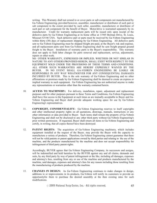 writing. This Warranty shall not extend to or cover parts or sub components not manufactured by
Ga-Vehren Engineering; provided however, assembler, manufacturer or distributor of such part or
sub component to the extent provided by such seller, assembler, manufacturer or distributor of
such part or sub component for the benefit of Buyer. Motor/drive is warranted separately by its
manufacturer. Credit for warranty replacement parts will be issued only upon receipt of the
defective parts by Ga-Vehren Engineering at its home office at 11945 Borman Drive, St. Louis,
Missouri 63146 USA. Such defective part or parts must be received by Ga-Vehren Engineering
within thirty (30) days of replacement shipping by Ga-Vehren Engineering. All defective parts
sent to Ga-Vehren Engineering must be shipped freight pre-paid, at the Buyer's risk and expense,
and all replacement parts sent from Ga-Vehren Engineering shall be sent freight prepaid ground
freight to the Buyer. Installation of warranty parts is the Buyer's responsibility. This warranty
does not apply to field labor charges for parts removal and replacement, service, adjustments,
repairs or other work.
NO OTHER WARRANTY, EXPRESSED OR IMPLIED, WHETHER OR NOT SIMILAR IN
NATURE TO ANY OTHERS PROVIDED HEREIN, SHALL EXIST WITH RESPECT TO THE
EQUIPMENT SOLD UNDER THE PROVISIONS OF THESE TERMS AND CONDITIONS.
ALL OTHER SUCH WARRANTIES ARE HEREBY EXPRESSLY WAIVED BY THE
BUYER. IN NO EVENT SHALL GA-VEHREN ENGINEERING BE LIABLE OR
RESPONSIBLE IN ANY WAY WHATSOEVER FOR ANY CONSEQUENTIAL DAMAGES
INCURRED BY BUYER. This is the sole warranty of Ga-Vehren Engineering and no other
affirmations or promises made by Ga-Vehren Engineering shall be deemed to create an express or
implied warranty to such equipment. Ga-Vehren Engineering has not authorized anyone to make
any representations or warranties other than the warranty contained herein.
10. ACCESS TO MACHINERY: For delivery, installation, repair, adjustment and replacement
purposes and for other purposes pursuant to these Terms and Conditions, Ga-Vehren Engineering
shall have free access to the Equipment at such times as are mutually acceptable to Buyer and Ga-
Vehren Engineering and Buyer shall provide adequate working space for use by Ga-Vehren
Engineering's representatives.
11. COPYRIGHT, CONFIDENTIALITY: Ga-Vehren Engineering reserves to itself copyrights
and other intellectual property rights on all quotations, drawings, manuals, instructions or any
other information or data provided to Buyer. Such items shall remain the property of Ga-Vehren
Engineering and shall not be disclosed to any other third party without Ga-Vehren Engineering's
prior written permission. If requested, Buyer shall return all items to Ga-Vehren Engineering and
certify, in writing, that all copies thereof have been destroyed.
12. PATENT RIGHTS: The acquisition of Ga-Vehren Engineering machinery, which includes
equipment installed at the request of the Buyer, may provide the Buyer with the capacity to
manufacture a variety of products. Therefore, Ga-Vehren Engineering cannot guarantee that there
will not be valid patents or patent applications owned by third parties and relating to the use of the
machine, and the products manufactured by the machine and does not accept responsibility for
infringement of third party patent rights.
Accordingly, BUYER agrees that Ga-Vehren Engineering Company, its successors and assigns,
will be indemnified and held harmless by the BUYER against any and all claims, demands and
suits, by any third party by way of patent infringement or the like, including all damages, expenses
and attorney's fees, resulting from any or use of the machine and products manufactured by the
machine, said damages, expenses and attorney's fees for any reason including those resulting from
the manufacturing of products produced by the machine.
13. CHANGES IN DESIGN: As Ga-Vehren Engineering continues to make changes in design,
additions to or improvements in its products, Ga-Vehren will notify its customers to provide an
opportunityfor them to purchase the desired assembly at the then existing rates for such
modifications.
© 2003 National Scrip Center, Inc. - All rights reserved. 45
 