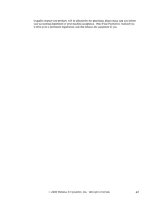 to quality inspect your products will be affected by this procedure, please make sure you inform
your accounting department of your machine acceptance. Once Final Payment is received you
will be given a permanent registration code that releases the equipment to you.
© 2003 National Scrip Center, Inc. - All rights reserved. 47
 