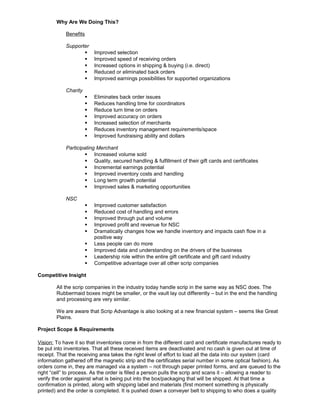 Why Are We Doing This?
Benefits
Supporter
 Improved selection
 Improved speed of receiving orders
 Increased options in shipping & buying (i.e. direct)
 Reduced or eliminated back orders
 Improved earnings possibilities for supported organizations
Charity
 Eliminates back order issues
 Reduces handling time for coordinators
 Reduce turn time on orders
 Improved accuracy on orders
 Increased selection of merchants
 Reduces inventory management requirements/space
 Improved fundraising ability and dollars
Participating Merchant
 Increased volume sold
 Quality, secured handling & fulfillment of their gift cards and certificates
 Incremental earnings potential
 Improved inventory costs and handling
 Long term growth potential
 Improved sales & marketing opportunities
NSC
 Improved customer satisfaction
 Reduced cost of handling and errors
 Improved through put and volume
 Improved profit and revenue for NSC
 Dramatically changes how we handle inventory and impacts cash flow in a
positive way
 Less people can do more
 Improved data and understanding on the drivers of the business
 Leadership role within the entire gift certificate and gift card industry
 Competitive advantage over all other scrip companies
Competitive Insight
All the scrip companies in the industry today handle scrip in the same way as NSC does. The
Rubbermaid boxes might be smaller, or the vault lay out differently – but in the end the handling
and processing are very similar.
We are aware that Scrip Advantage is also looking at a new financial system – seems like Great
Plains.
Project Scope & Requirements
Vision: To have it so that inventories come in from the different card and certificate manufactures ready to
be put into inventories. That all these received items are deactivated and no cash is given out at time of
receipt. That the receiving area takes the right level of effort to load all the data into our system (card
information gathered off the magnetic strip and the certificates serial number in some optical fashion). As
orders come in, they are managed via a system – not through paper printed forms, and are queued to the
right “cell” to process. As the order is filled a person pulls the scrip and scans it – allowing a reader to
verify the order against what is being put into the box/packaging that will be shipped. At that time a
confirmation is printed, along with shipping label and materials (first moment something is physically
printed) and the order is completed. It is pushed down a conveyer belt to shipping to who does a quality
 