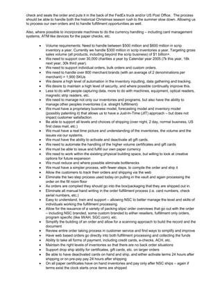 check and seals the order and puts it in the back of the FedEx truck and/or US Post Office. The process
should be able to handle both the historical Christmas season rush to the summer slow down. Allowing us
to process our own orders and to handle fulfillment opportunities as well.
Also, where possible to incorporate machines to do the currency handling – including card management
systems, ATM like devices for the paper checks, etc.
• Volume requirements: Need to handle between $500 million and $600 million in scrip
inventory a year. Currently we handle $300 million in scrip inventories a year. Targeting gross
sales volume (all products, including beyond the scrip business) of $1 billion+.
• We need to support over 30,000 charities a year by Calendar year 2005 (7k this year, 18k
next year, 30k third year).
• We need to support individual orders, bulk orders and custom orders.
• We need to handle over 800 merchant brands (with an average of 2 denominations per
merchant) = 1,900 SKUs
• We desire a high level of automation in the inventory inputting, data gathering and tracking.
• We desire to maintain a high level of security, and where possible continually improve this.
• Less to do with people capturing data, more to do with machines, equipment, optical readers,
magnetic strip readers, etc.
• We need to manage not only our inventories and programs, but also have the ability to
manage other peoples inventories (i.e. straight fulfillment)
• We must have a proprietary business model, forecasting model and inventory model
(possibly patenting it) that allows us to have a Just-In-Time (JIT) approach – but does not
impact customer satisfaction.
• Be able to support all levels and choices of shipping (over night, 2 day, normal business, US
first class mail, etc.)
• We must have a real time picture and understanding of the inventories, the volume and the
issues via our systems.
• We must have the ability to activate and deactivate all gift cards.
• We need to automate the handling of the higher volume certificates and gift cards
• We must be able to issue and fulfill our own paper currency
• We need to work within the existing physical building space, but willing to look at creative
options for future expansion
• We must reduce and where possible eliminate bottlenecks
• We must have a simpler process, with fewer steps, to compile the order and ship it
• Allow the customers to track their orders and shipping via the web
• Eliminate the two step process used today on pulling in the vault and again processing the
order on the fill room floor
• As orders are complied they should go into the box/packaging that they are shipped out in.
• Eliminate all manual hand writing in the order fulfillment process (i.e. card numbers, check
serial numbers, etc.)
• Easy to understand, train and support – allowing NSC to better manage the level and skills of
individuals working the fulfillment processing.
• Allow for the issuance of a variety of packing slips/ order overviews that go out with the order
– including NSC branded, some custom branded to either resellers, fulfillment only orders,
program specific (like IWAH, SGC.com), etc.
• Simplify the building of an order and allow for a scanning approach to build the record and the
document
• Review entire order taking process in customer service and find ways to simplify and improve
• Have web based orders go directly into both fulfillment processing and collecting the funds
• Ability to take all forms of payment, including credit cards, e-checks, ACH, etc.
• Maintain the right levels of inventories so that there are no back order situations
• Support drop ship ability for certificates, gift cards, etc. on larger orders
• Be able to have deactivated cards on hand and ship, and either activate terms 24 hours after
shipping or on pre-pay pay 24 hours after shipping
• On all paper certificates have on hand inventories and pay only after NSC ships – again if
terms exist the clock starts once items are shipped
 