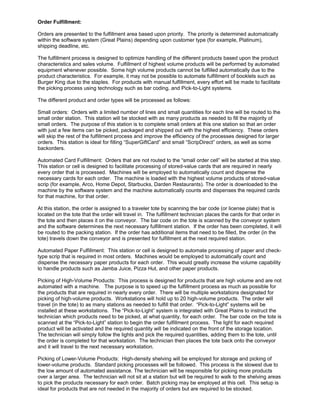 Order Fulfillment:
Orders are presented to the fulfillment area based upon priority. The priority is determined automatically
within the software system (Great Plains) depending upon customer type (for example, Platinum),
shipping deadline, etc.
The fulfillment process is designed to optimize handling of the different products based upon the product
characteristics and sales volume. Fulfillment of highest volume products will be performed by automated
equipment whenever possible. Some high volume products cannot be fulfilled automatically due to the
product characteristics. For example, it may not be possible to automate fulfillment of booklets such as
Burger King due to the staples. For products with manual fulfillment, every effort will be made to facilitate
the picking process using technology such as bar coding, and Pick-to-Light systems.
The different product and order types will be processed as follows:
Small orders: Orders with a limited number of lines and small quantities for each line will be routed to the
small order station. This station will be stocked with as many products as needed to fill the majority of
small orders. The purpose of this station is to complete small orders at this one station so that an order
with just a few items can be picked, packaged and shipped out with the highest efficiency. These orders
will skip the rest of the fulfillment process and improve the efficiency of the processes designed for larger
orders. This station is ideal for filling “SuperGiftCard” and small “ScripDirect” orders, as well as some
backorders.
Automated Card Fulfillment: Orders that are not routed to the “small order cell” will be started at this step.
This station or cell is designed to facilitate processing of stored-value cards that are required in nearly
every order that is processed. Machines will be employed to automatically count and dispense the
necessary cards for each order. The machine is loaded with the highest volume products of stored-value
scrip (for example, Arco, Home Depot, Starbucks, Darden Restaurants). The order is downloaded to the
machine by the software system and the machine automatically counts and dispenses the required cards
for that machine, for that order.
At this station, the order is assigned to a traveler tote by scanning the bar code (or license plate) that is
located on the tote that the order will travel in. The fulfillment technician places the cards for that order in
the tote and then places it on the conveyor. The bar code on the tote is scanned by the conveyor system
and the software determines the next necessary fulfillment station. If the order has been completed, it will
be routed to the packing station. If the order has additional items that need to be filled, the order (in the
tote) travels down the conveyor and is presented for fulfillment at the next required station.
Automated Paper Fulfillment: This station or cell is designed to automate processing of paper and check-
type scrip that is required in most orders. Machines would be employed to automatically count and
dispense the necessary paper products for each order. This would greatly increase the volume capability
to handle products such as Jamba Juice, Pizza Hut, and other paper products.
Picking of High-Volume Products: This process is designed for products that are high volume and are not
automated with a machine. The purpose is to speed up the fulfillment process as much as possible for
the products that are required in nearly every order. There will be multiple workstations designated for
picking of high-volume products. Workstations will hold up to 20 high-volume products. The order will
travel (in the tote) to as many stations as needed to fulfill that order. “Pick-to-Light” systems will be
installed at these workstations. The “Pick-to-Light” system is integrated with Great Plains to instruct the
technician which products need to be picked, at what quantity, for each order. The bar code on the tote is
scanned at the “Pick-to-Light” station to begin the order fulfillment process. The light for each required
product will be activated and the required quantity will be indicated on the front of the storage location.
The technician will simply follow the lights and pick the required quantities, adding them to the tote, until
the order is completed for that workstation. The technician then places the tote back onto the conveyor
and it will travel to the next necessary workstation.
Picking of Lower-Volume Products: High-density shelving will be employed for storage and picking of
lower-volume products. Standard picking processes will be followed. This process is the slowest due to
the low amount of automated assistance. The technician will be responsible for picking more products
over a larger area. The technician will not sit at a station but will be required to walk to the shelving areas
to pick the products necessary for each order. Batch picking may be employed at this cell. This setup is
ideal for products that are not needed in the majority of orders but are required to be stocked.
 