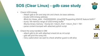 SOS (Clear Linux) - gdb case study
• Check UOS kmesg
- Attach gdb to dm and stop dm and check ctx base address.
- locate UOS kmesg address:
#find ctx->base_addr, +0x200000000, {char[30]}"Supporting XSAVE feature 0x001"
- dump 1M memory range of UOS kmesg buffer
#dump binary memory ~/dump.bin <return_find> <return_find + 1M>
- parse content dumped with attached python script
• Check the ioreq handled in DM
- attach gdb to dm with attached vmexit.txt as init script
- gdb will print the ioreq info
- Very useful when we want to check whether guest is still alive
 