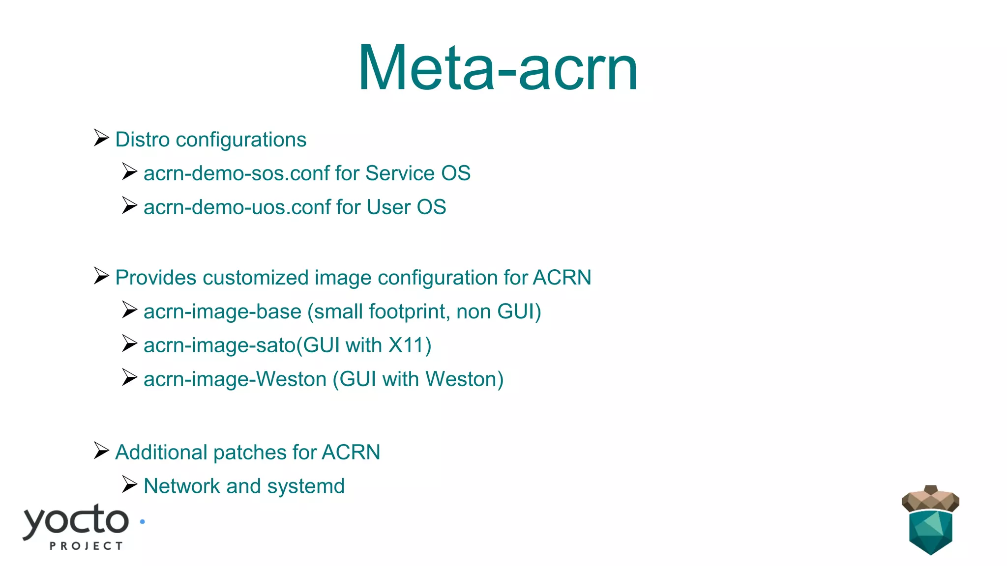 Meta-acrn
➢Distro configurations
➢acrn-demo-sos.conf for Service OS
➢acrn-demo-uos.conf for User OS
➢Provides customized image configuration for ACRN
➢acrn-image-base (small footprint, non GUI)
➢acrn-image-sato(GUI with X11)
➢acrn-image-Weston (GUI with Weston)
➢Additional patches for ACRN
➢Network and systemd
 