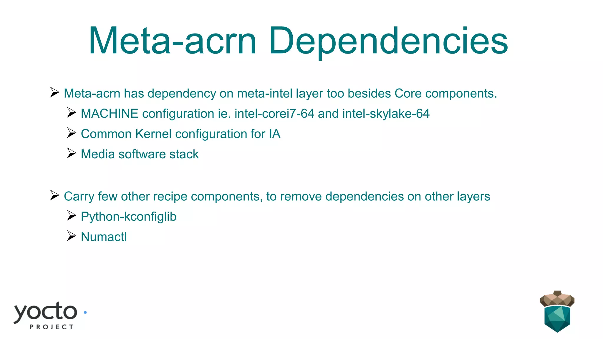 Meta-acrn Dependencies
➢ Meta-acrn has dependency on meta-intel layer too besides Core components.
➢ MACHINE configuration ie. intel-corei7-64 and intel-skylake-64
➢ Common Kernel configuration for IA
➢ Media software stack
➢ Carry few other recipe components, to remove dependencies on other layers
➢ Python-kconfiglib
➢ Numactl
 