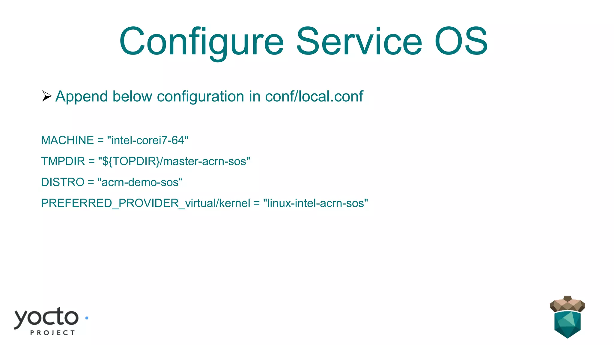 Configure Service OS
➢Append below configuration in conf/local.conf
MACHINE = "intel-corei7-64"
TMPDIR = "${TOPDIR}/master-acrn-sos"
DISTRO = "acrn-demo-sos“
PREFERRED_PROVIDER_virtual/kernel = "linux-intel-acrn-sos"
 