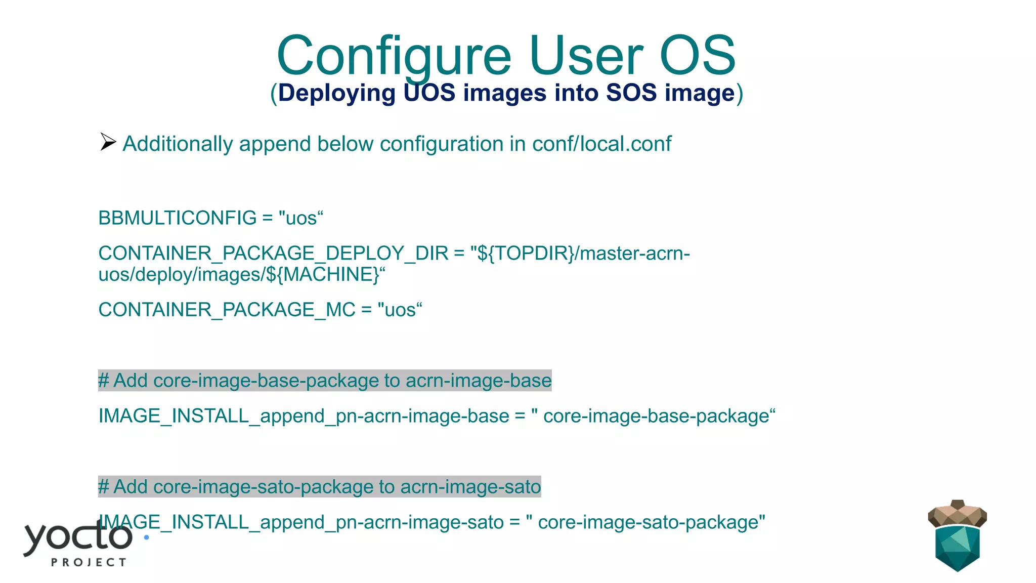 Configure User OS(Deploying UOS images into SOS image)
➢Additionally append below configuration in conf/local.conf
BBMULTICONFIG = "uos“
CONTAINER_PACKAGE_DEPLOY_DIR = "${TOPDIR}/master-acrn-
uos/deploy/images/${MACHINE}“
CONTAINER_PACKAGE_MC = "uos“
# Add core-image-base-package to acrn-image-base
IMAGE_INSTALL_append_pn-acrn-image-base = " core-image-base-package“
# Add core-image-sato-package to acrn-image-sato
IMAGE_INSTALL_append_pn-acrn-image-sato = " core-image-sato-package"
 