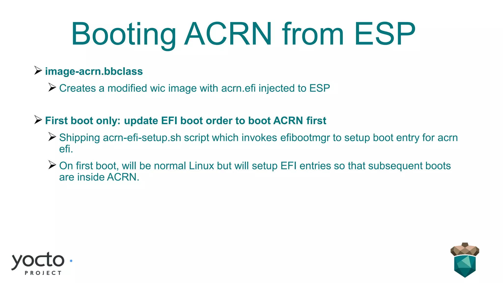 Booting ACRN from ESP
➢image-acrn.bbclass
➢Creates a modified wic image with acrn.efi injected to ESP
➢First boot only: update EFI boot order to boot ACRN first
➢Shipping acrn-efi-setup.sh script which invokes efibootmgr to setup boot entry for acrn
efi.
➢On first boot, will be normal Linux but will setup EFI entries so that subsequent boots
are inside ACRN.
 