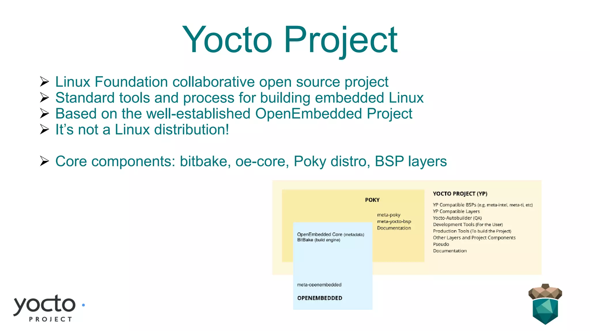 Yocto Project
➢ Linux Foundation collaborative open source project
➢ Standard tools and process for building embedded Linux
➢ Based on the well-established OpenEmbedded Project
➢ It’s not a Linux distribution!
➢ Core components: bitbake, oe-core, Poky distro, BSP layers
 