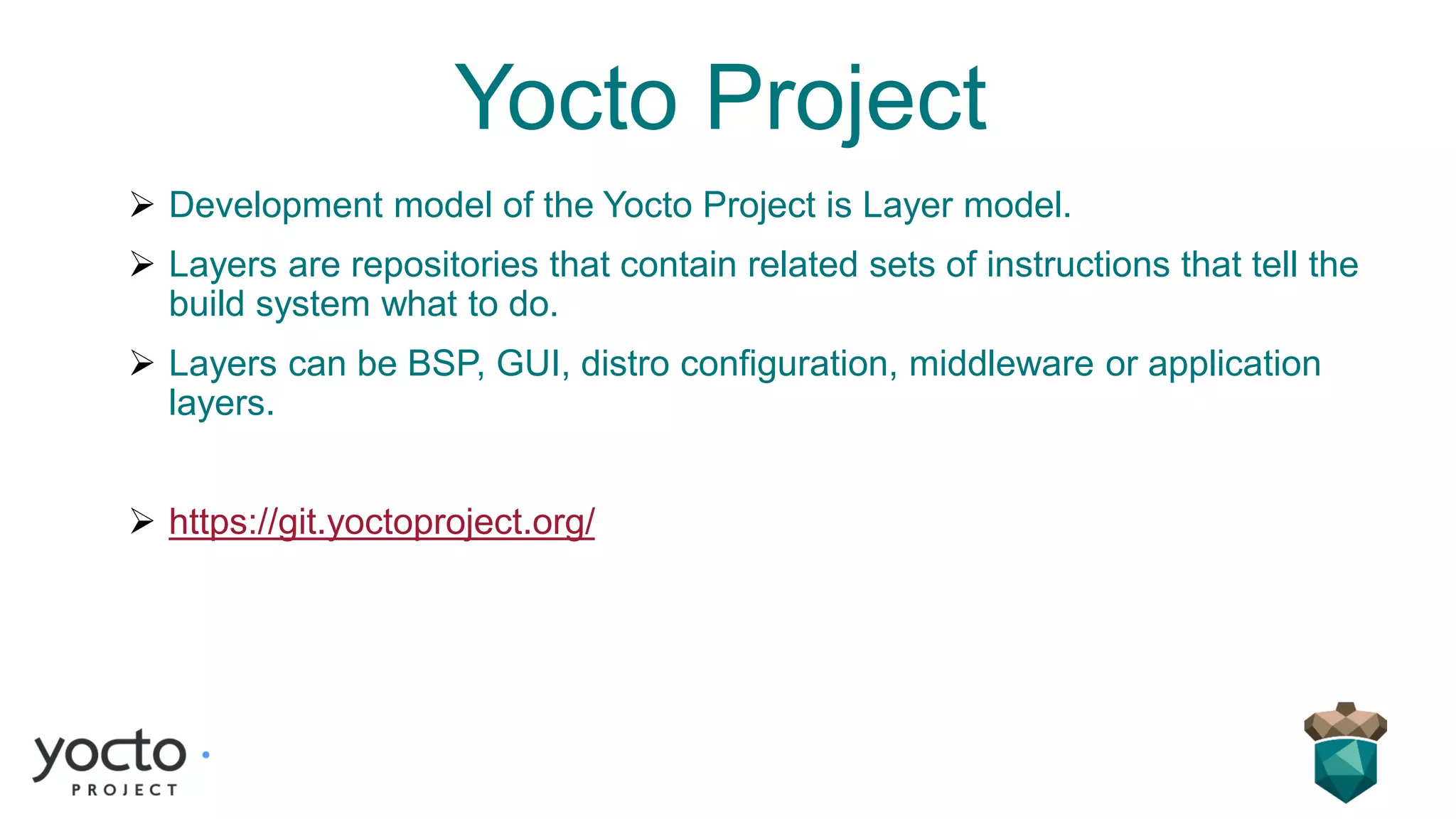 Yocto Project
➢ Development model of the Yocto Project is Layer model.
➢ Layers are repositories that contain related sets of instructions that tell the
build system what to do.
➢ Layers can be BSP, GUI, distro configuration, middleware or application
layers.
➢ https://git.yoctoproject.org/
 