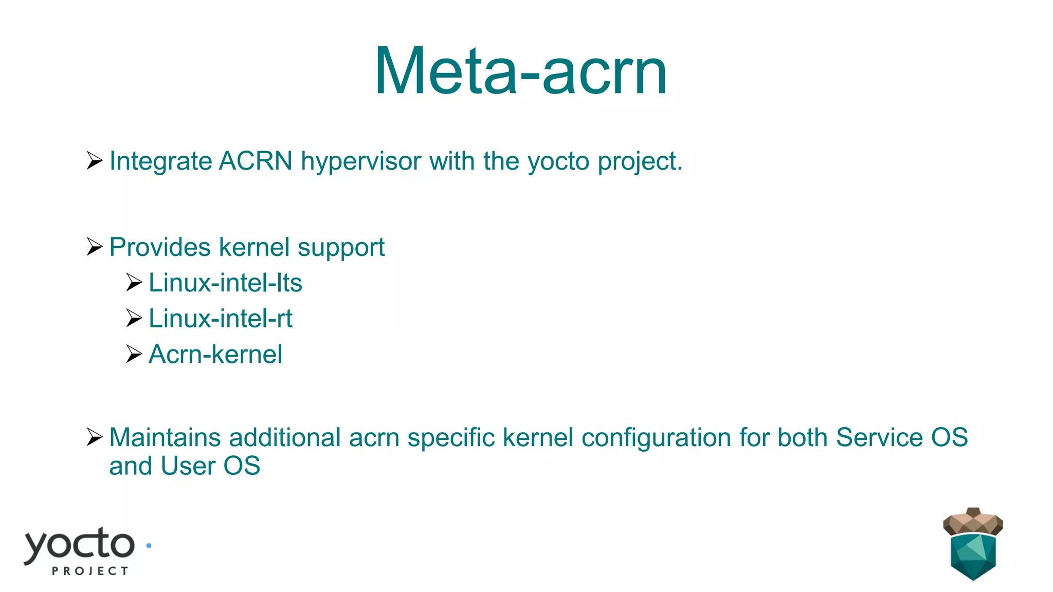 Meta-acrn
➢Integrate ACRN hypervisor with the yocto project.
➢Provides kernel support
➢Linux-intel-lts
➢Linux-intel-rt
➢Acrn-kernel
➢Maintains additional acrn specific kernel configuration for both Service OS
and User OS
 