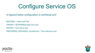 Configure Service OS
➢Append below configuration in conf/local.conf
MACHINE = "intel-corei7-64"
TMPDIR = "${TOPDIR}/master-acrn-sos"
DISTRO = "acrn-demo-sos“
PREFERRED_PROVIDER_virtual/kernel = "linux-intel-acrn-sos"
 