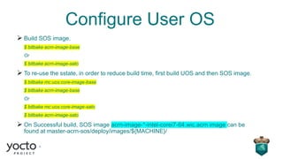 Configure User OS
➢ Build SOS image.
$ bitbake acrn-image-base
Or
$ bitbake acrn-image-sato
➢ To re-use the sstate, in order to reduce build time, first build UOS and then SOS image.
$ bitbake mc:uos:core-image-base
$ bitbake acrn-image-base
Or
$ bitbake mc:uos:core-image-sato
$ bitbake acrn-image-sato
➢ On Successful build, SOS image acrn-image-*-intel-corei7-64.wic.acrn image can be
found at master-acrn-sos/deploy/images/${MACHINE}/
 
