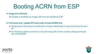 Booting ACRN from ESP
➢image-acrn.bbclass
➢Creates a modified wic image with acrn.efi injected to ESP
➢First boot only: update EFI boot order to boot ACRN first
➢Shipping acrn-efi-setup.sh script which invokes efibootmgr to setup boot entry for acrn
efi.
➢On first boot, will be normal Linux but will setup EFI entries so that subsequent boots
are inside ACRN.
 