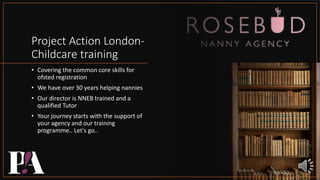 Project Action London-
Childcare training
• Covering the common core skills for
ofsted registration
• We have over 30 years helping nannies
• Our director is NNEB trained and a
qualified Tutor
• Your journey starts with the support of
your agency and our training
programme.. Let's go..
 