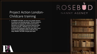 Project Action London-
Childcare training
• At PROJECT ACTION, we have one simple mission;
to enhance and develop people. This pure desire is
what fuels our passion for what we do and it is
therefore our belief that everyone deserves their
chance at growth. Whether you are a team of
professionals looking to take the next step in your
career or an individual ready to take the next
step, PROJECT ACTION has got your back.
 