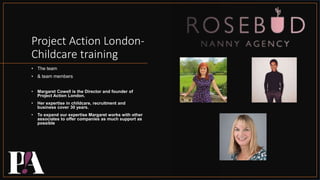 Project Action London-
Childcare training
• The team
• & team members
• Margaret Cowell is the Director and founder of
Project Action London.
• Her expertise in childcare, recruitment and
business cover 30 years.
• To expand our expertise Margaret works with other
associates to offer companies as much support as
possible
 