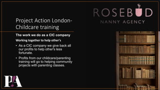 Project Action London-
Childcare training
The work we do as a CIC company
Working together to help other's
• As a CIC company we give back all
our profits to help other's less
fortunate.
• Profits from our childcare/parenting
training will go to helping community
projects with parenting classes.
 