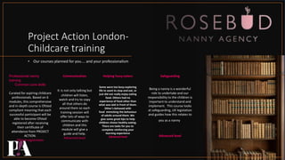 Project Action London-
Childcare training
• Our courses planned for you.... and your professionalism
Professional nanny
training
Common core skills
Curated for aspiring childcare
professionals. Based on 6
modules, this comprehensive
and in-depth course is Ofsted
compliant meaning that each
successful participant will be
able to become Ofsted
registered after receiving
their certificate of
attendance from PROJECT
ACTION.
Ofsted registration
Communication
It is not only talking but
children will listen,
watch and try to copy
all that others do
around them so each
training session will
offer lots of ways to
communicate with
children and this
module will give a
guide and help.
Advanced level
Helping fussy eaters
Some were too busy exploring
life to want to stop and eat, or
just did not really enjoy eating
food. Others had no
experience of food other than
what was laid in front of them.
Other's behaved with
food mimicking the behaviour
of adults around them. We
give some great tips to help
children choice healthy eating.
There are tasks for you to
complete reinforcing your
learning experience
Advanced level
Safeguarding
Being a nanny is a wonderful
role to undertake and our
responsibility to the children is
important to understand and
implement. This course looks
at safeguarding, UK legislation
and guides how this relates to
you as a nanny.
Advanced level
 