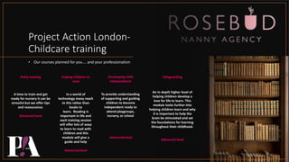 Project Action London-
Childcare training
• Our courses planned for you.... and your professionalism
Potty training
A time to train and get
ready for nursery it can be
stressful but we offer tips
and reassurance.
Advanced level
helping children to
read
In a world of
technology many reach
to this rather than
books to
learn. Reading is
important in life and
each training session
will offer lots of ways
to learn to read with
children and this
module will give a
guide and help
Advanced level
Developing child
independence
To provide understanding
of supporting and guiding
children to become
independent ready to
attend playgroups,
nursery, or school
.Advanced level
Safeguarding
An in depth higher level of
helping children develop a
love for life to learn. This
module looks further into
helping children learn and why
it is important to help the
brain be stimulated and set
the foundations for learning
throughout their childhood.
Advanced level
 