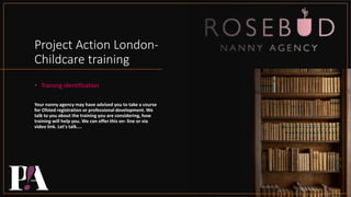 Project Action London-
Childcare training
• Training identification
Your nanny agency may have advised you to take a course
for Ofsted registration or professional development. We
talk to you about the training you are considering, how
training will help you. We can offer this on- line or via
video link. Let's talk....
 