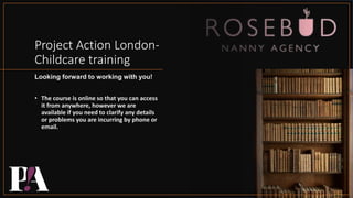 Project Action London-
Childcare training
Looking forward to working with you!
• The course is online so that you can access
it from anywhere, however we are
available if you need to clarify any details
or problems you are incurring by phone or
email.
 