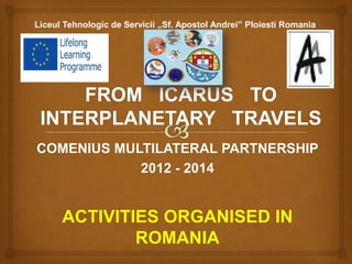COMENIUS MULTILATERAL PARTNERSHIP
2012 - 2014
ACTIVITIES ORGANISED IN
ROMANIA
Liceul Tehnologic de Servicii „Sf. Apostol Andrei” Ploiesti Romania
 