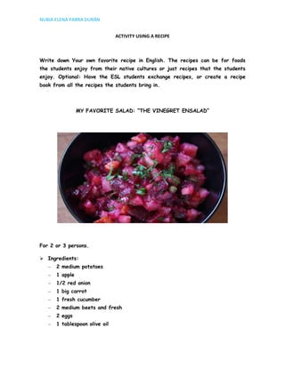 NUBIA ELENA PARRA DURÁN


                               ACTIVITY USING A RECIPE



Write down Your own favorite recipe in English. The recipes can be for foods
the students enjoy from their native cultures or just recipes that the students
enjoy. Optional: Have the ESL students exchange recipes, or create a recipe
book from all the recipes the students bring in.




                MY FAVORITE SALAD: “THE VINEGRET ENSALAD”




For 2 or 3 persons.

 Ingredients:
      2 medium potatoes
      1 apple
      1/2 red onion
      1 big carrot
      1 fresh cucumber
      2 medium beets and fresh
      2 eggs
      1 tablespoon olive oil
 