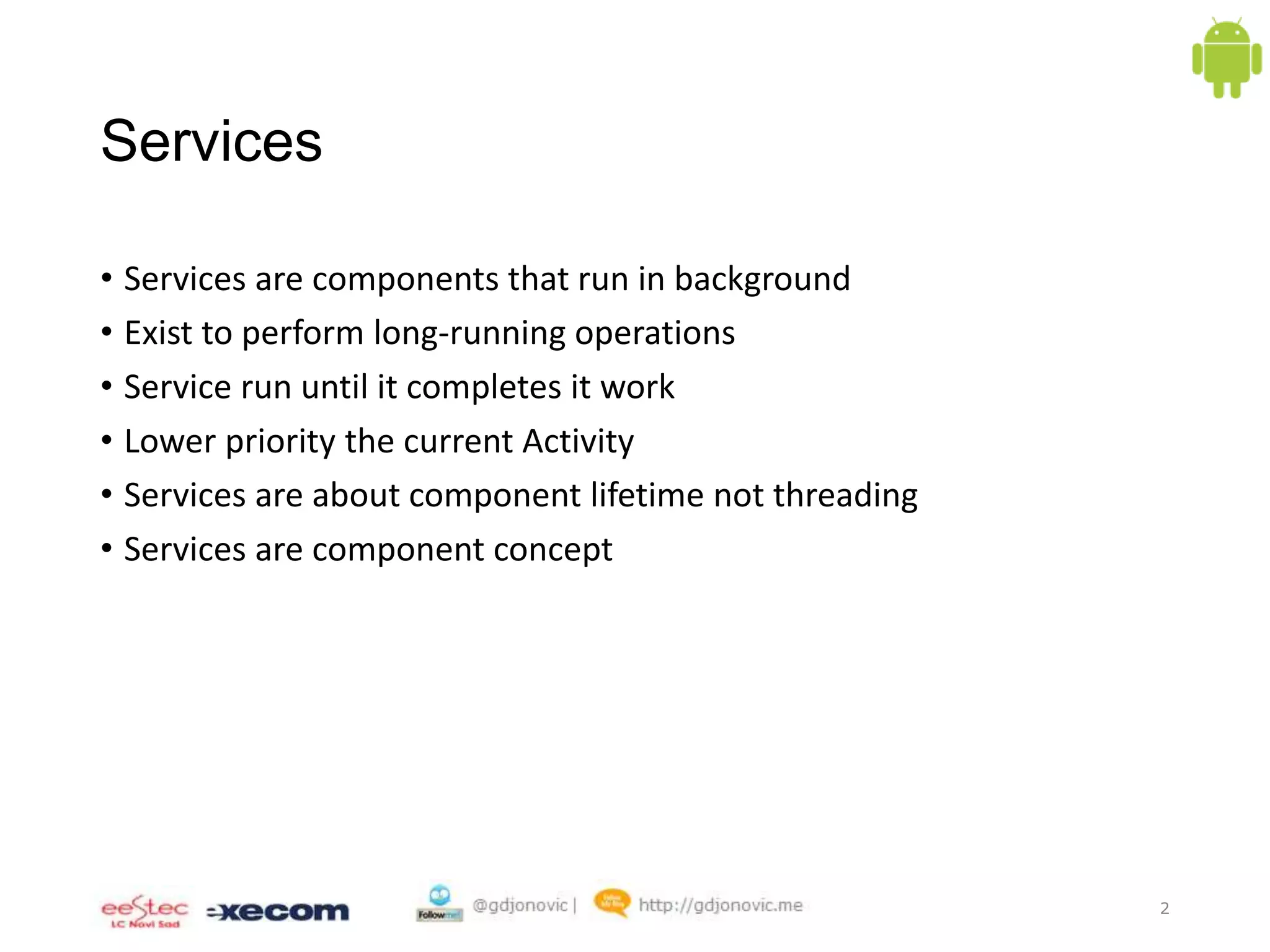 Services
• Services are components that run in background
• Exist to perform long-running operations
• Service run until it completes it work
• Lower priority the current Activity
• Services are about component lifetime not threading
• Services are component concept

2

 