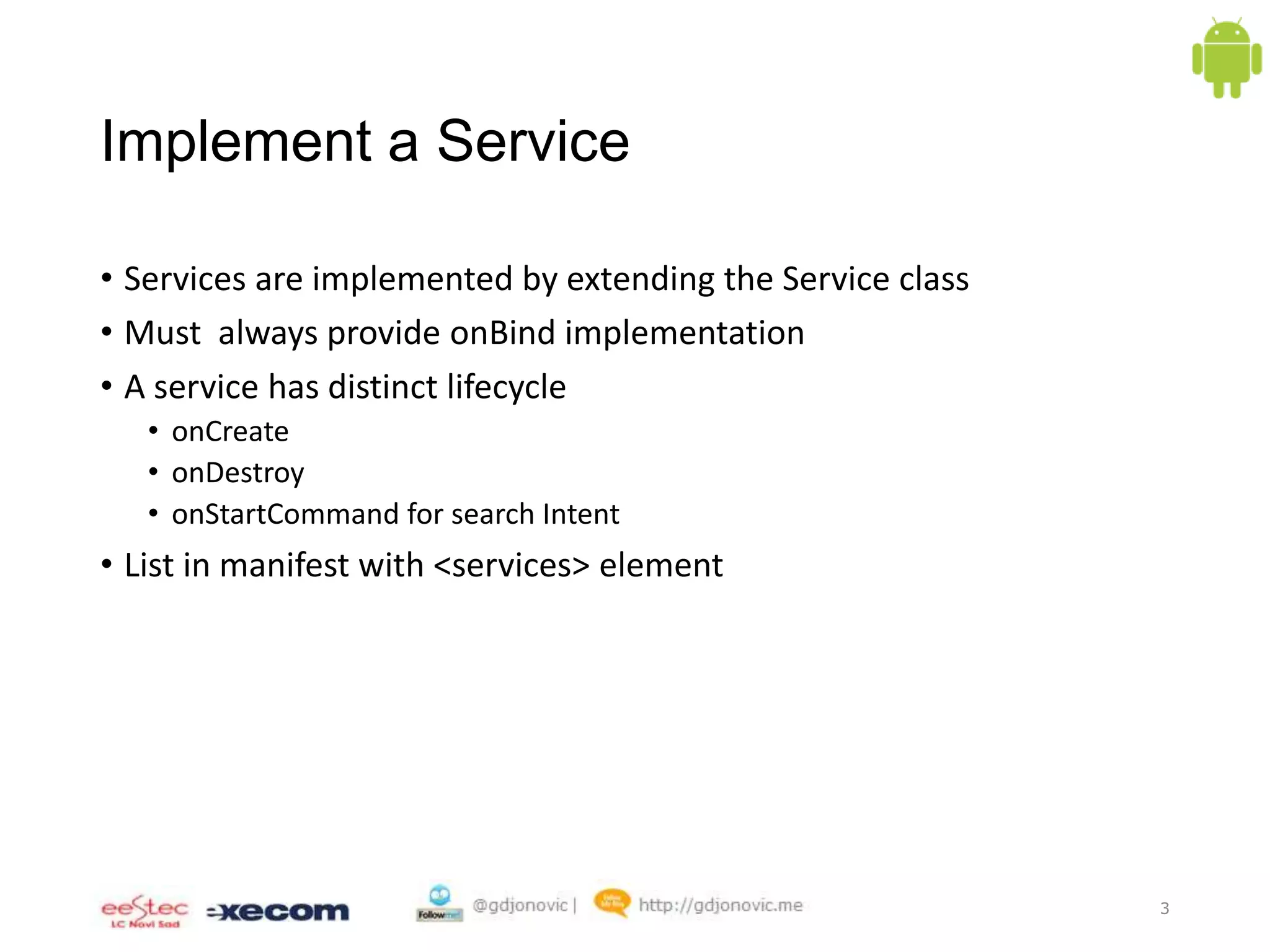 Implement a Service
• Services are implemented by extending the Service class
• Must always provide onBind implementation
• A service has distinct lifecycle
• onCreate
• onDestroy
• onStartCommand for search Intent

• List in manifest with <services> element

3

 