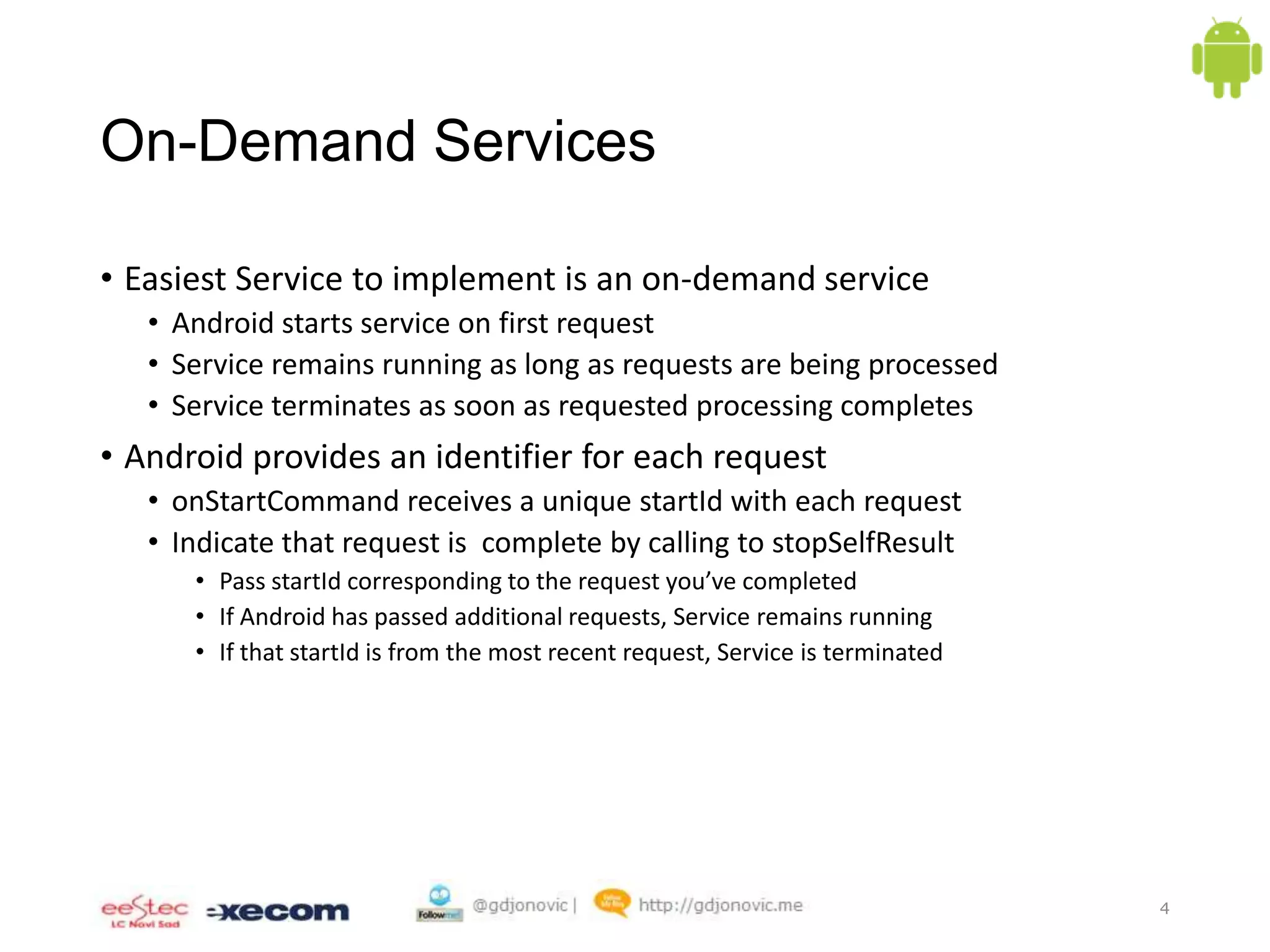 On-Demand Services
• Easiest Service to implement is an on-demand service
• Android starts service on first request
• Service remains running as long as requests are being processed
• Service terminates as soon as requested processing completes

• Android provides an identifier for each request
• onStartCommand receives a unique startId with each request
• Indicate that request is complete by calling to stopSelfResult
• Pass startId corresponding to the request you’ve completed
• If Android has passed additional requests, Service remains running
• If that startId is from the most recent request, Service is terminated

4

 