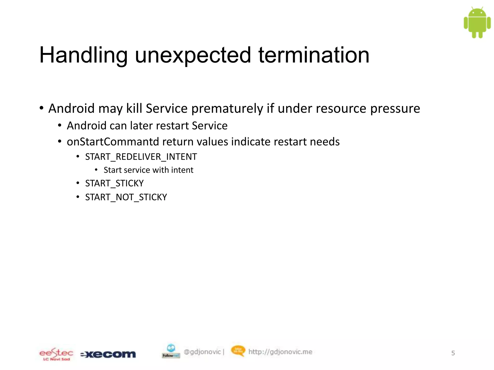 Handling unexpected termination
• Android may kill Service prematurely if under resource pressure
• Android can later restart Service
• onStartCommantd return values indicate restart needs
• START_REDELIVER_INTENT
• Start service with intent

• START_STICKY
• START_NOT_STICKY

5

 