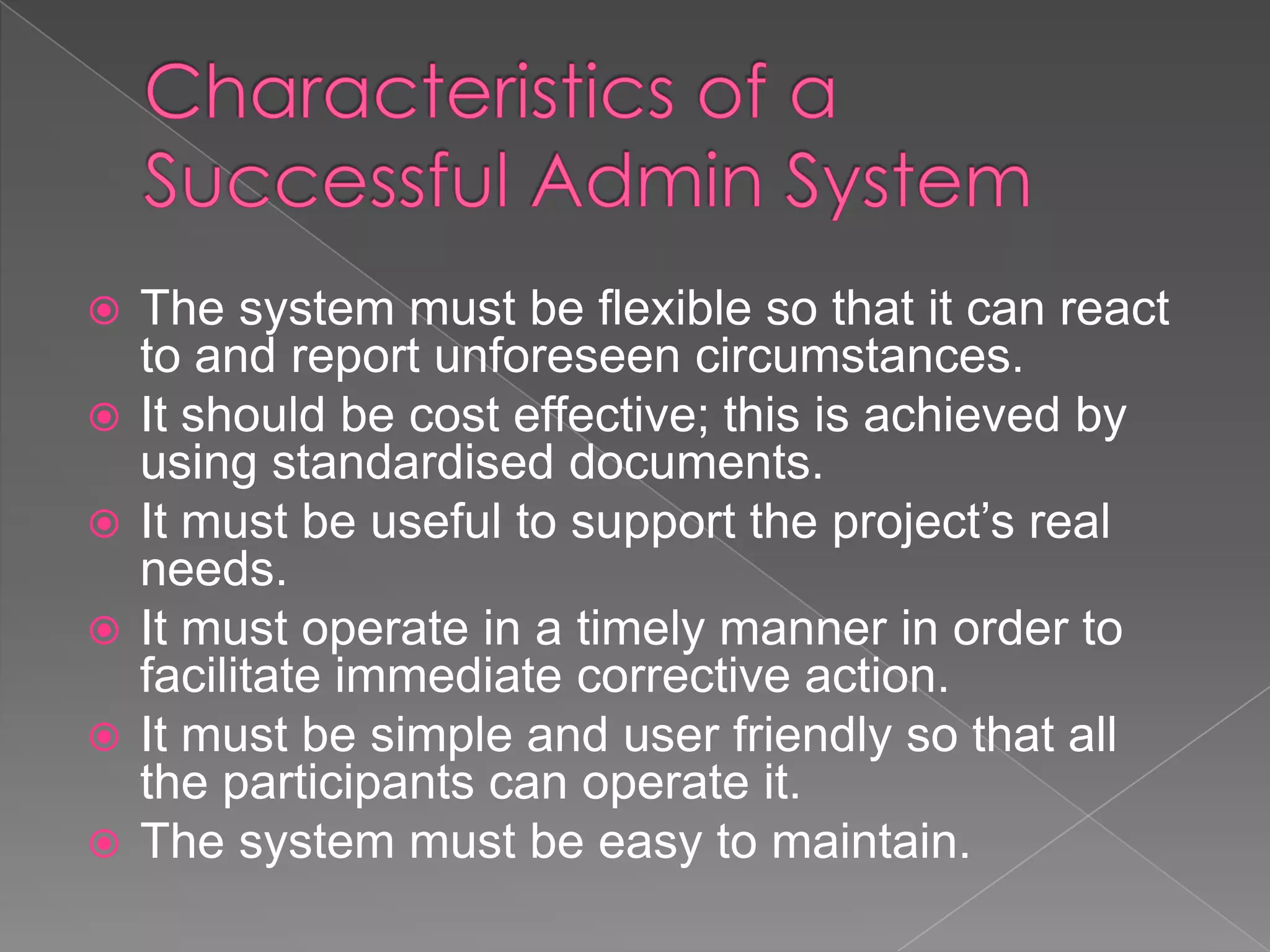    The system must be flexible so that it can react
    to and report unforeseen circumstances.
   It should be cost effective; this is achieved by
    using standardised documents.
   It must be useful to support the project’s real
    needs.
   It must operate in a timely manner in order to
    facilitate immediate corrective action.
   It must be simple and user friendly so that all
    the participants can operate it.
   The system must be easy to maintain.
 