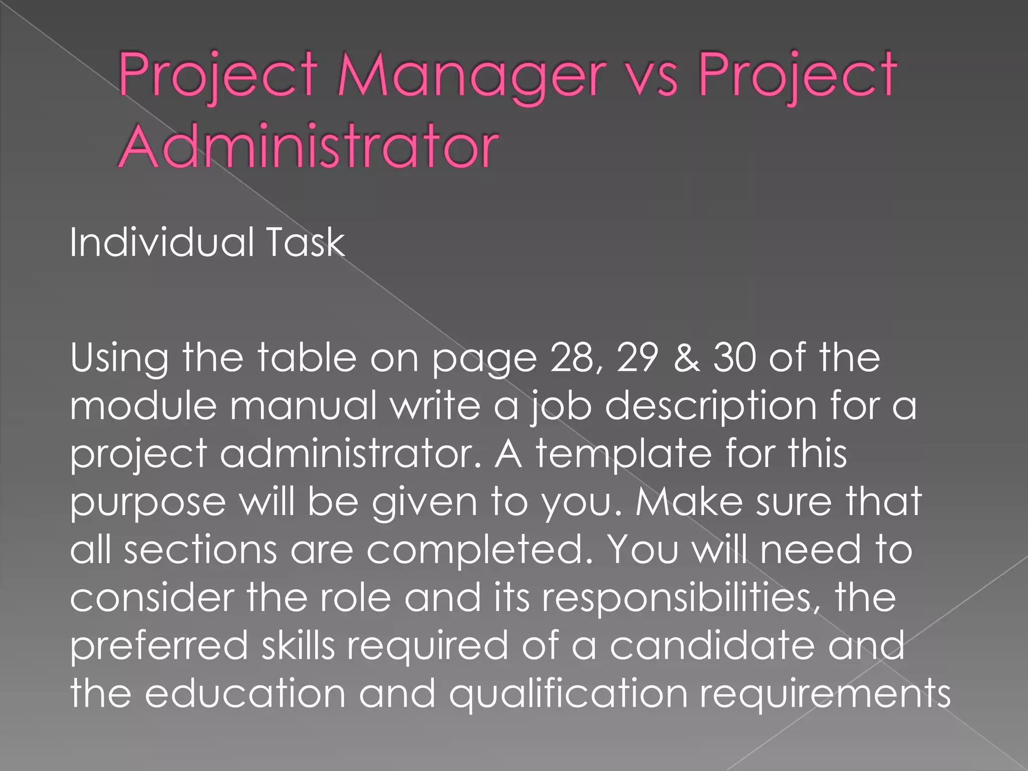 Individual Task

Using the table on page 28, 29 & 30 of the
module manual write a job description for a
project administrator. A template for this
purpose will be given to you. Make sure that
all sections are completed. You will need to
consider the role and its responsibilities, the
preferred skills required of a candidate and
the education and qualification requirements
 